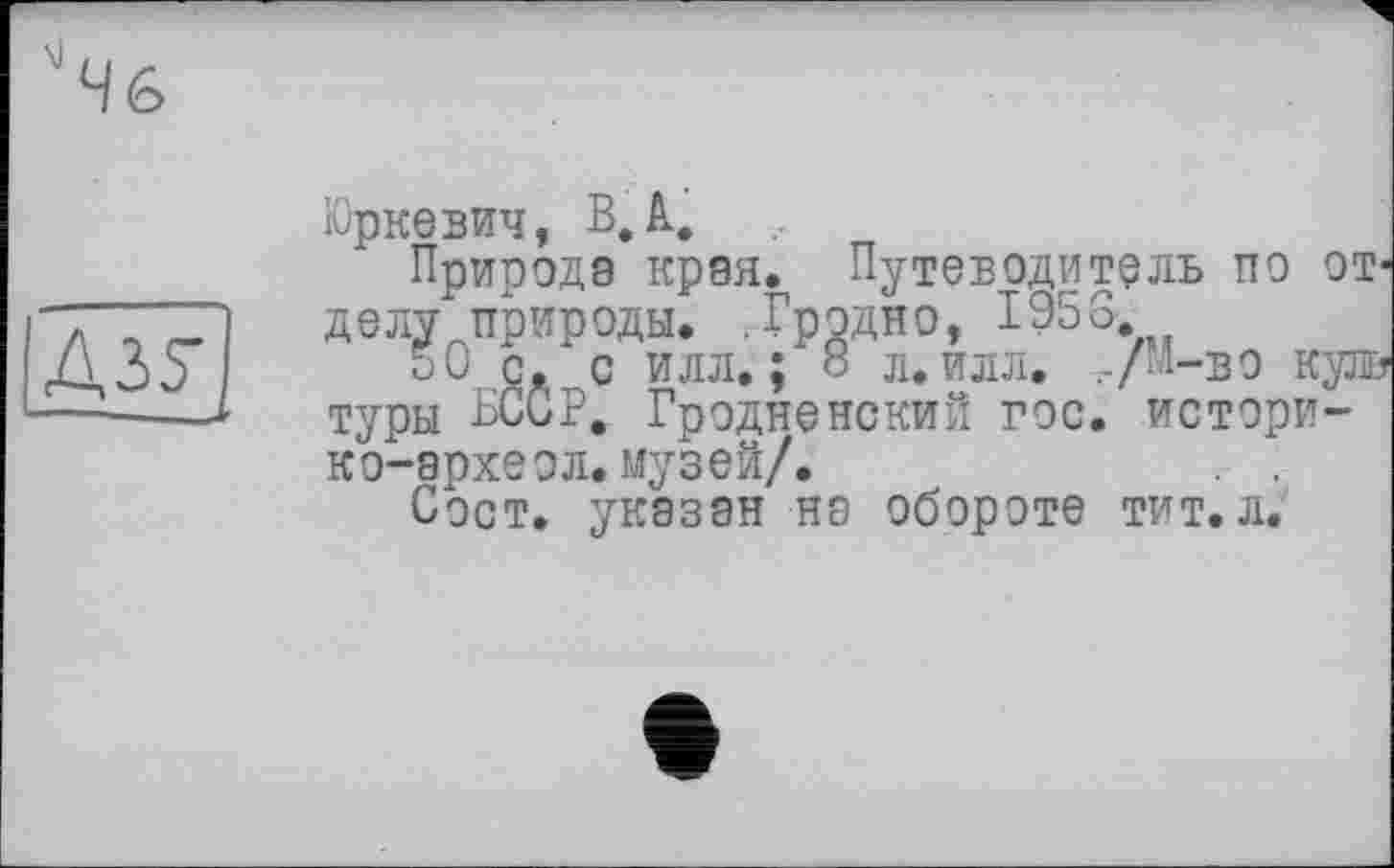 ﻿Д35~[
Юркевич, В, А,
Природа края. Путеводитель по от* делу природы. .Гродно, I95G
50 с. с илл.; 8 л. илл. г/м-во купв туры БССР. Гродненский гос. истори-ко-археол.музей/.	. .
Сост. указан на обороте тит. л.